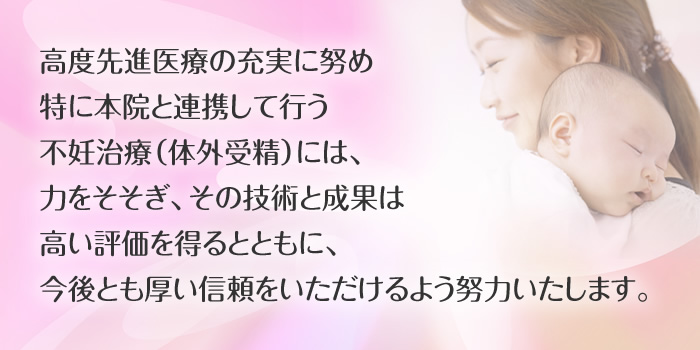 高度先進医療の充実に努め特に本院と連携して行う不妊治療(体外受精)には、力を注ぎ、その技術と成果は高い評価を得るとともに、今後とも厚い信頼をいただけるよう努力いたします。