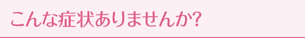こんな症状ありませんか？